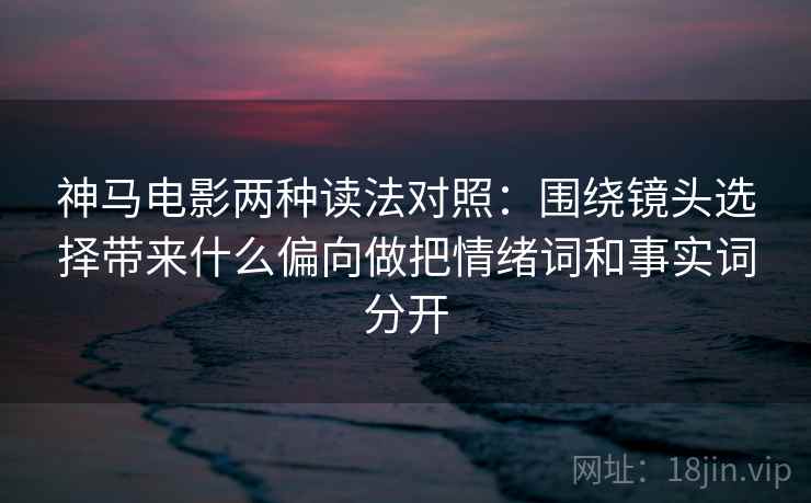 神马电影两种读法对照：围绕镜头选择带来什么偏向做把情绪词和事实词分开