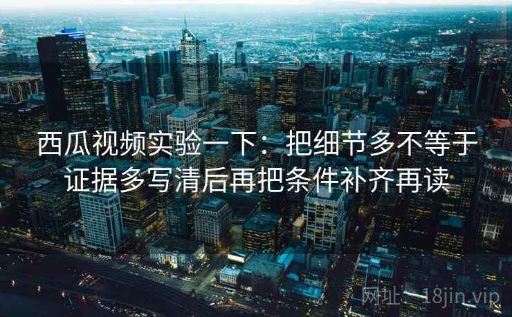 西瓜视频实验一下：把细节多不等于证据多写清后再把条件补齐再读