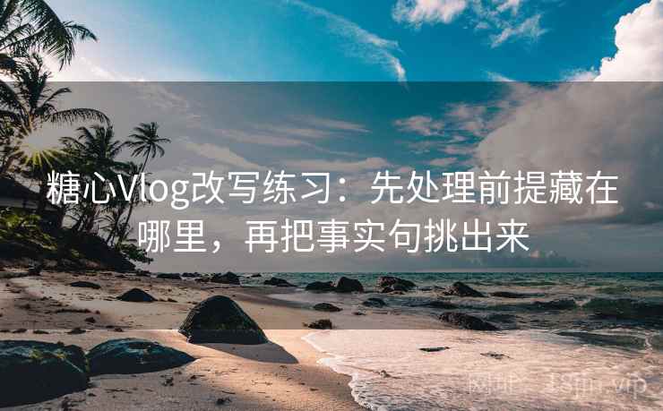 糖心Vlog改写练习：先处理前提藏在哪里，再把事实句挑出来