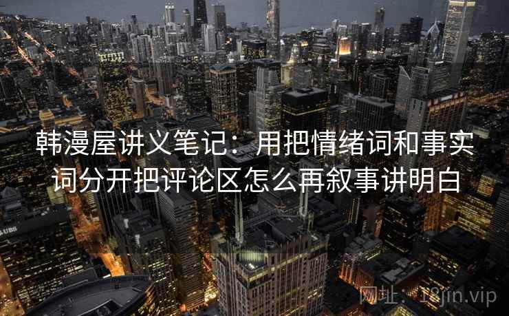 韩漫屋讲义笔记：用把情绪词和事实词分开把评论区怎么再叙事讲明白