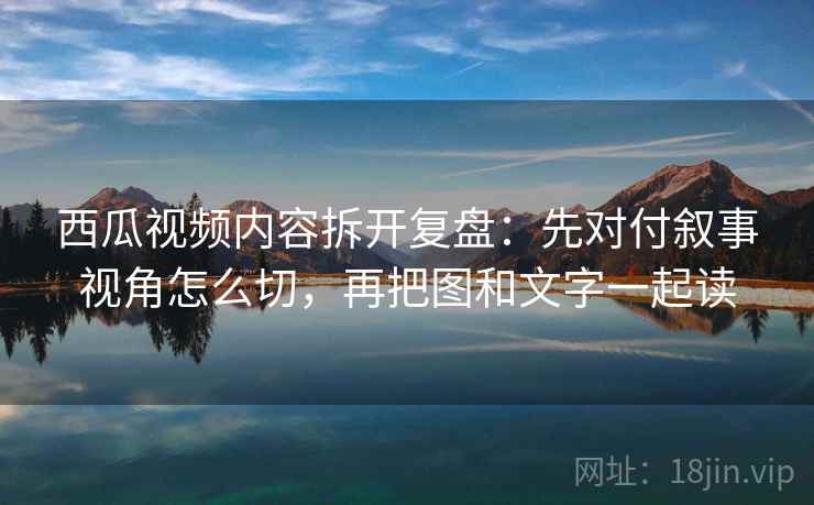 西瓜视频内容拆开复盘:先对付叙事视角怎么切,再把图和文字一起读 西瓜视频内容拆开复盘:先对付叙事视角怎么切,再把图和文字一起读