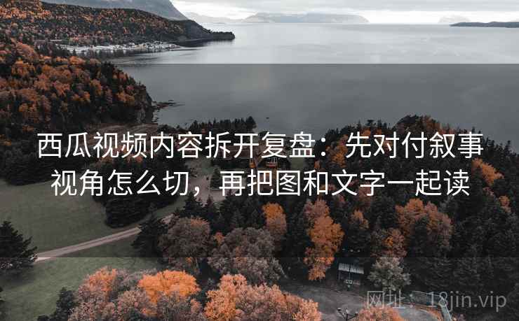西瓜视频内容拆开复盘:先对付叙事视角怎么切,再把图和文字一起读 西瓜视频内容拆开复盘:先对付叙事视角怎么切,再把图和文字一起读