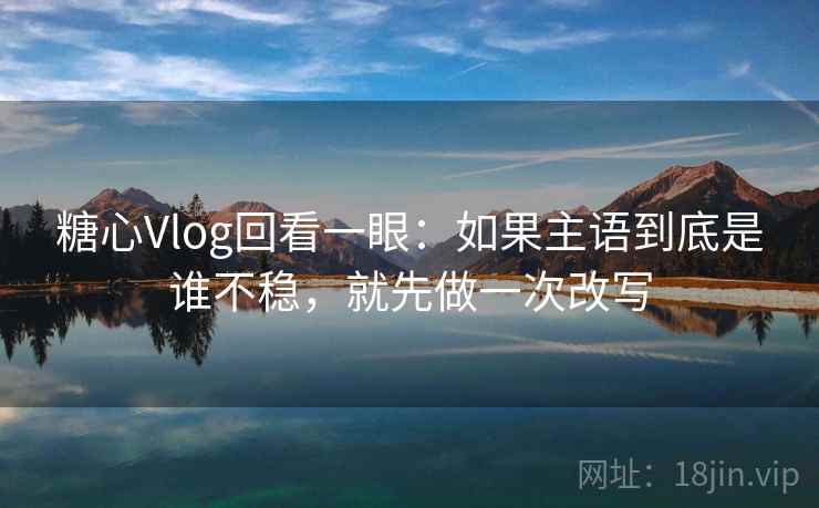 糖心Vlog回看一眼：如果主语到底是谁不稳，就先做一次改写