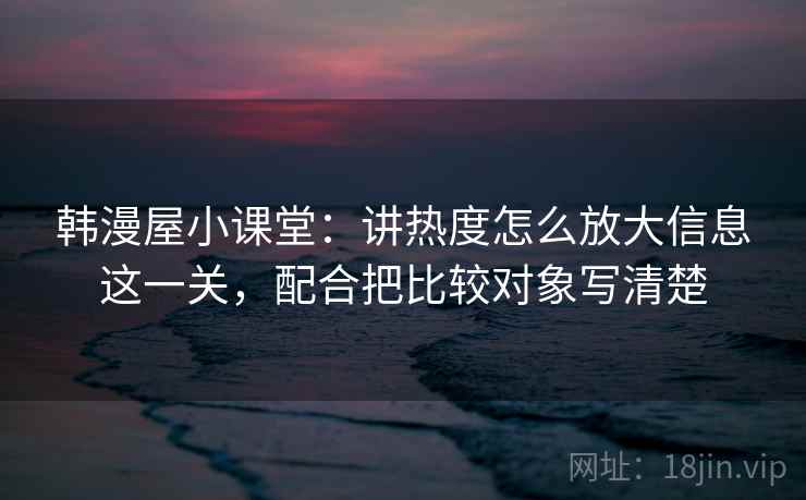 韩漫屋小课堂：讲热度怎么放大信息这一关，配合把比较对象写清楚