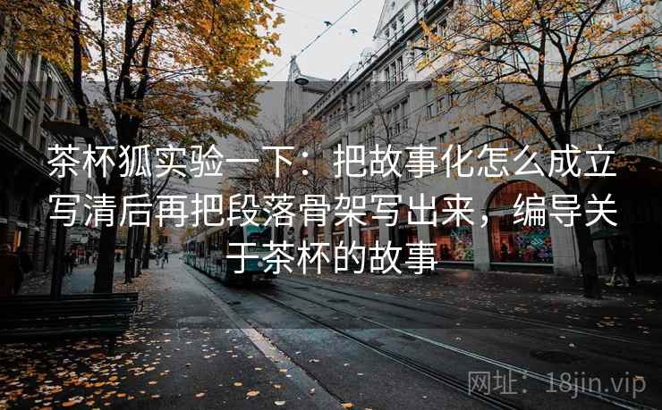 茶杯狐实验一下：把故事化怎么成立写清后再把段落骨架写出来，编导关于茶杯的故事