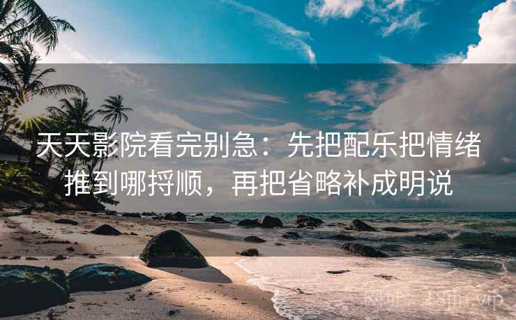 天天影院看完别急：先把配乐把情绪推到哪捋顺，再把省略补成明说
