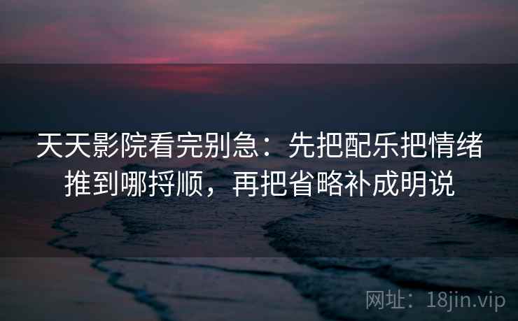 天天影院看完别急：先把配乐把情绪推到哪捋顺，再把省略补成明说